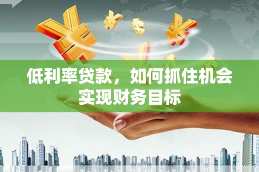 腾冲低利率贷款，如何抓住机会实现财务目标