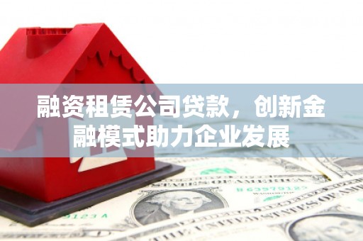 斗门融资租赁公司贷款，创新金融模式助力企业发展